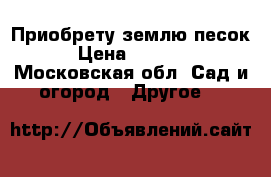 Приобрету землю песок › Цена ­ 3 000 - Московская обл. Сад и огород » Другое   